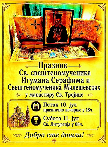 Обавештење о празничним богослужењима Драга браћо и сестре у Христу, благочестиви хришћани и верни народе Божији, Са пастирском љубављу и духовном радошћу позивамо вас да узмете учешће у свечаном празничном сабрању и да заједно, једним срцем и једним устима, прославимо дивне угоднике Божије који су својом мученичком крвљу и непоколебљивом вером засијали у нашој светој цркви. Празник Светог свештеномученика Игумана Серафима и Свештеномученика Милешевских Овај велики и свети дан свечано ће се прославити под сводовима свештене обитељи манастира Свете Тројице. Свети мученици милешевски, заједно са светим игуманом Серафимом, оставили су нам пример истинског светог живота и подвига, те нам њихов спомен долази као духовна утеха и подстрек да и сами истрајемо на путу спасења и хришћанских врлина.Како бисмо достојно и поређано испунили ове дане молитвом, литургијски спомен и празнична богослужења биће савршана према следећем благословеном распореду:    Петак 10. јул У 18 часова служиће се свечано празнично вечерње богослужење са петохлебницом. Ово вечерње сабрање представља молитвену припрему за сутрашњи велики празник, када у тишини предвечерја узносимо своје прве благодарне молитве светитељима.   Субота 11. јул У 08 часова служиће се Света Божанствена Литургија. Присуство на Светој Литургији и учешће у Светој Тајни Причешћа јесте средиште наше вере, па вас усрдно позивамо да дођете у што већем броју како бисмо се сјединили са Господом и примили благослов светих милешевских страдалника. Позивамо вас, драги верници, да заједно са својим породицама, сродницима и пријатељима похитате у манастир Свете Тројице, како бисмо у заједничкој молитви пронашли мир, духовну снагу и благослов за наше домове. Нека молитве Светог Игумана Серафима и Свештеномученика Милешевских буду свима нама на здравље, спасење и свако добро од Господа. Добро сте дошли. Христос воскресе !